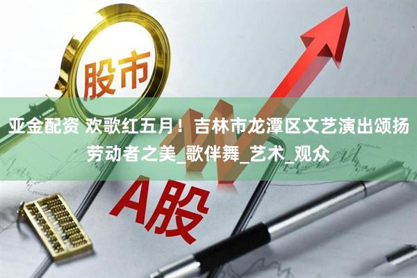 亚金配资 欢歌红五月！吉林市龙潭区文艺演出颂扬劳动者之美_歌伴舞_艺术_观众
