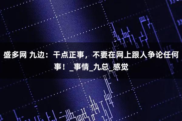盛多网 九边：干点正事，不要在网上跟人争论任何事！_事情_九总_感觉