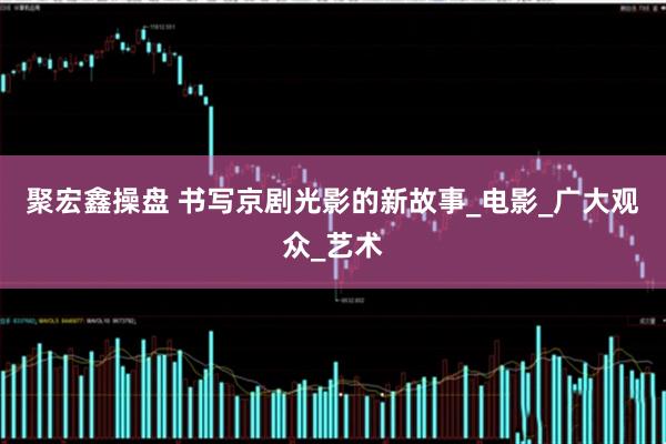 聚宏鑫操盘 书写京剧光影的新故事_电影_广大观众_艺术