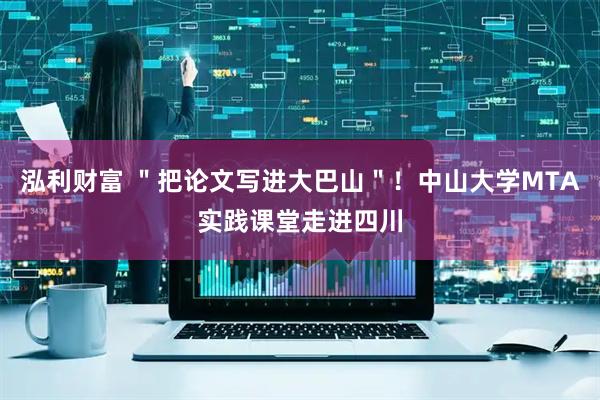 泓利财富 ＂把论文写进大巴山＂！中山大学MTA实践课堂走进四川