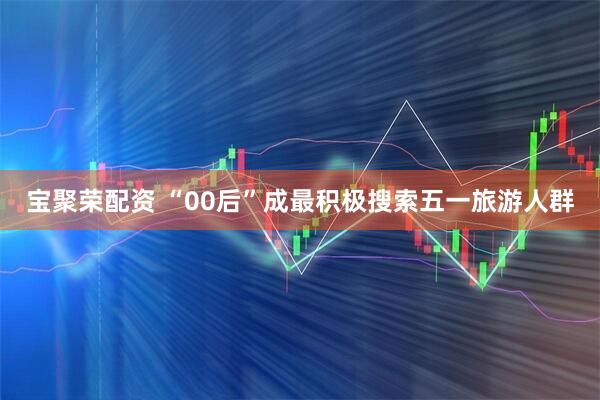 宝聚荣配资 “00后”成最积极搜索五一旅游人群