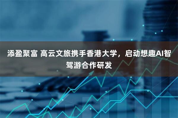 添盈聚富 高云文旅携手香港大学，启动想趣AI智驾游合作研发