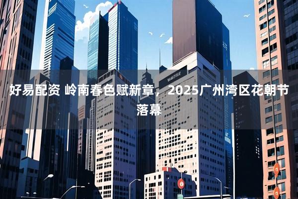 好易配资 岭南春色赋新章，2025广州湾区花朝节落幕