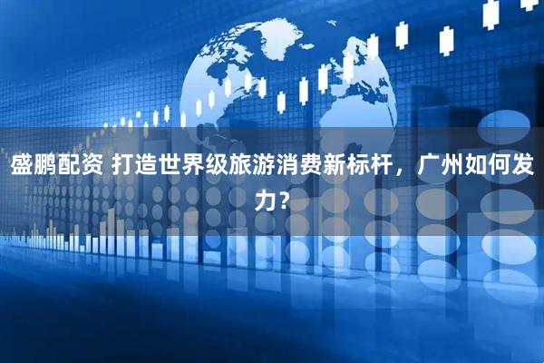 盛鹏配资 打造世界级旅游消费新标杆，广州如何发力？