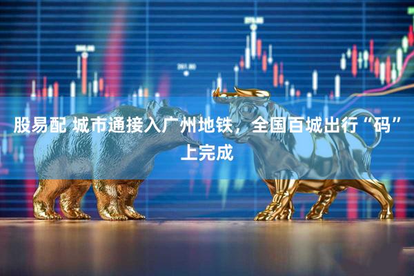 股易配 城市通接入广州地铁，全国百城出行“码”上完成