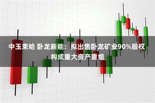 中玉束哈 卧龙新能：拟出售卧龙矿业90%股权 构成重大资产重组
