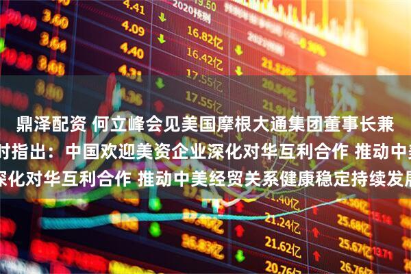 鼎泽配资 何立峰会见美国摩根大通集团董事长兼首席执行官杰米·戴蒙时指出：中国欢迎美资企业深化对华互利合作 推动中美经贸关系健康稳定持续发展