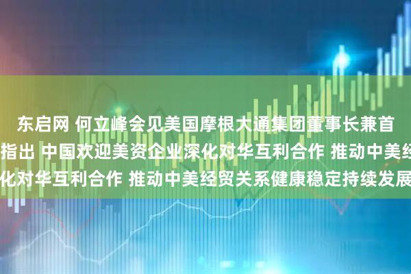 东启网 何立峰会见美国摩根大通集团董事长兼首席执行官杰米·戴蒙时指出 中国欢迎美资企业深化对华互利合作 推动中美经贸关系健康稳定持续发展