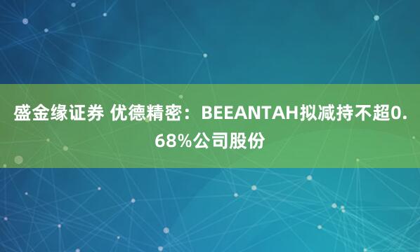 盛金缘证券 优德精密：BEEANTAH拟减持不超0.68%公司股份