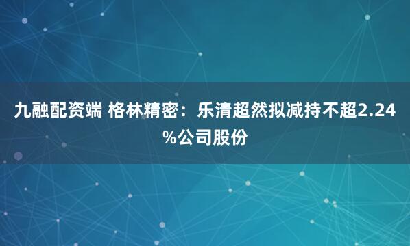 九融配资端 格林精密：乐清超然拟减持不超2.24%公司股份