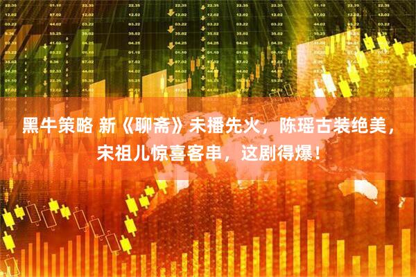 黑牛策略 新《聊斋》未播先火，陈瑶古装绝美，宋祖儿惊喜客串，这剧得爆！