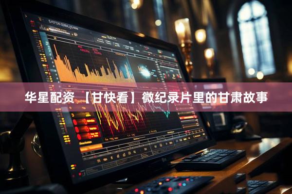 华星配资 【甘快看】微纪录片里的甘肃故事