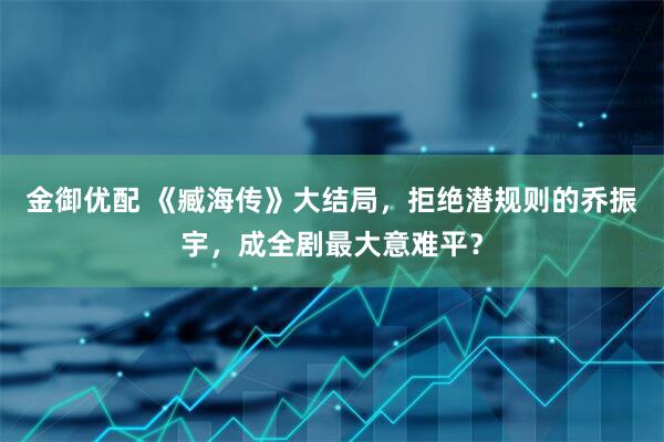 金御优配 《臧海传》大结局，拒绝潜规则的乔振宇，成全剧最大意难平？
