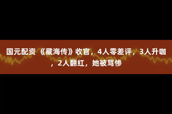 国元配资 《藏海传》收官，4人零差评，3人升咖，2人翻红，她被骂惨