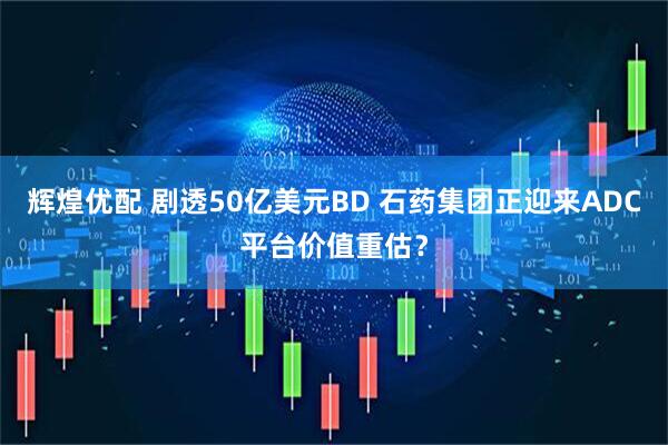辉煌优配 剧透50亿美元BD 石药集团正迎来ADC平台价值重估？