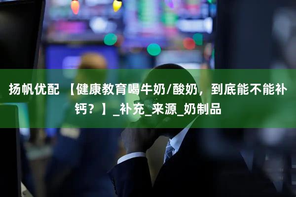 扬帆优配 【健康教育喝牛奶/酸奶，到底能不能补钙？】_补充_来源_奶制品