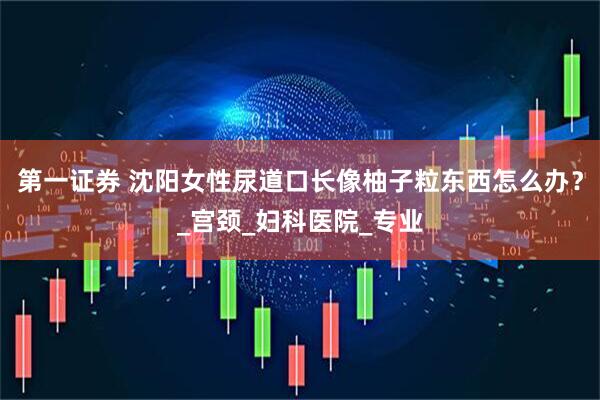 第一证券 沈阳女性尿道口长像柚子粒东西怎么办？_宫颈_妇科医院_专业