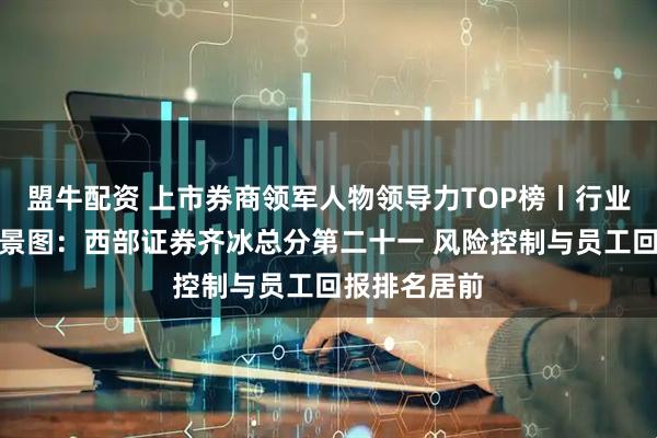 盟牛配资 上市券商领军人物领导力TOP榜丨行业数据评价全景图：西部证券齐冰总分第二十一 风险控制与员工回报排名居前