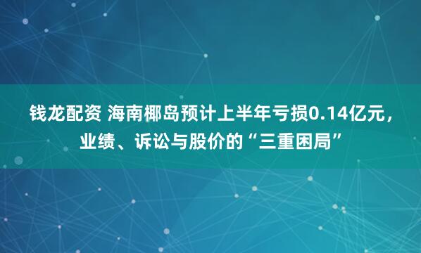 钱龙配资 海南椰岛预计上半年亏损0.14亿元，业绩、诉讼与股价的“三重困局”