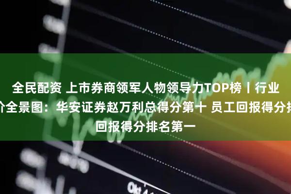 全民配资 上市券商领军人物领导力TOP榜丨行业数据评价全景图：华安证券赵万利总得分第十 员工回报得分排名第一