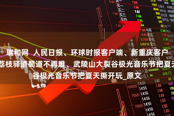 瑞和网  人民日报、环球时报客户端、新重庆客户端关注涪陵 | 荔枝驿道蜀道不再难、武陵山大裂谷极光音乐节把夏天撕开玩_原文