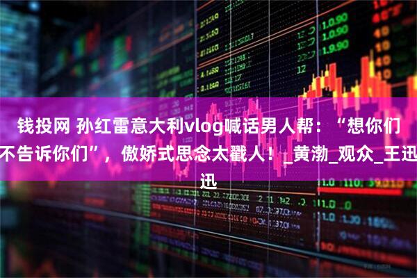 钱投网 孙红雷意大利vlog喊话男人帮：“想你们不告诉你们”，傲娇式思念太戳人！_黄渤_观众_王迅