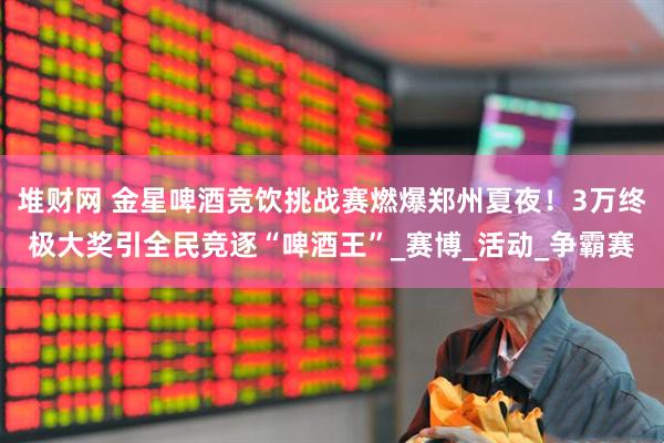 堆财网 金星啤酒竞饮挑战赛燃爆郑州夏夜！3万终极大奖引全民竞逐“啤酒王”_赛博_活动_争霸赛