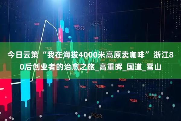 今日云策 “我在海拔4000米高原卖咖啡” 浙江80后创业者的治愈之旅_高重晖_国道_雪山