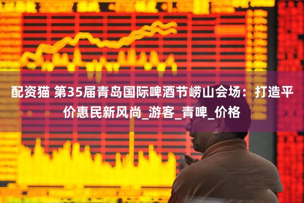 配资猫 第35届青岛国际啤酒节崂山会场：打造平价惠民新风尚_游客_青啤_价格