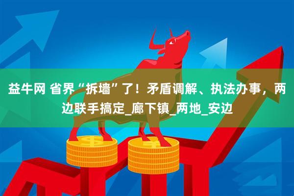 益牛网 省界“拆墙”了！矛盾调解、执法办事，两边联手搞定_廊下镇_两地_安边