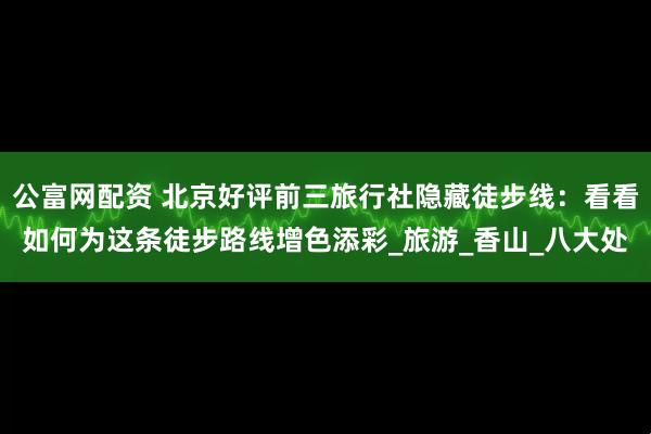 公富网配资 北京好评前三旅行社隐藏徒步线：看看如何为这条徒步路线增色添彩_旅游_香山_八大处