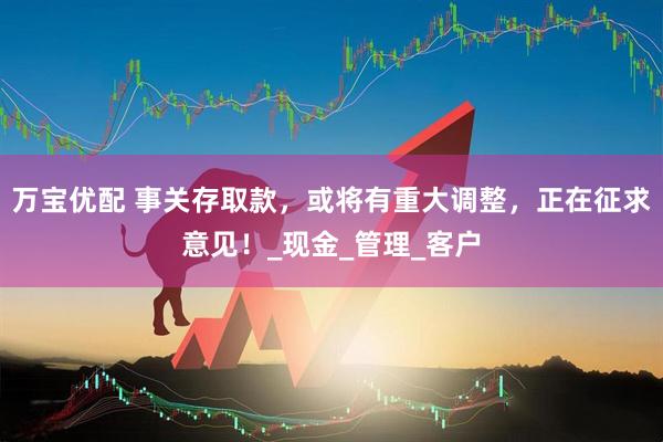 万宝优配 事关存取款，或将有重大调整，正在征求意见！_现金_管理_客户