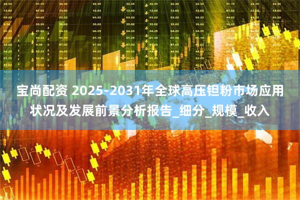 宝尚配资 2025-2031年全球高压钽粉市场应用状况及发展前景分析报告_细分_规模_收入