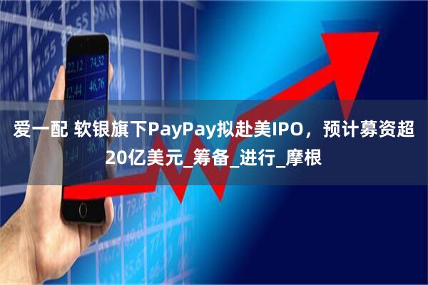 爱一配 软银旗下PayPay拟赴美IPO，预计募资超20亿美元_筹备_进行_摩根