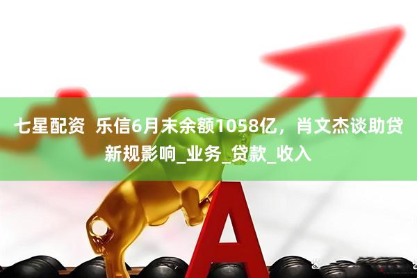 七星配资  乐信6月末余额1058亿，肖文杰谈助贷新规影响_业务_贷款_收入