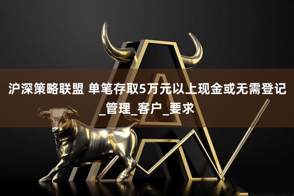 沪深策略联盟 单笔存取5万元以上现金或无需登记_管理_客户_要求