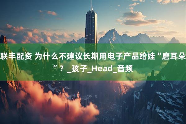 联丰配资 为什么不建议长期用电子产品给娃“磨耳朵”？_孩子_Head_音频