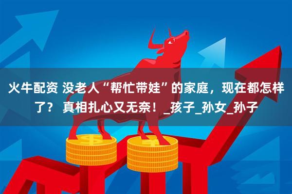 火牛配资 没老人“帮忙带娃”的家庭，现在都怎样了？ 真相扎心又无奈！_孩子_孙女_孙子