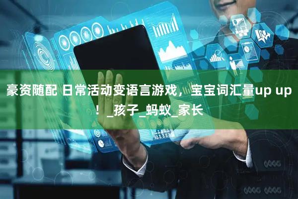 豪资随配 日常活动变语言游戏，宝宝词汇量up up！_孩子_蚂蚁_家长