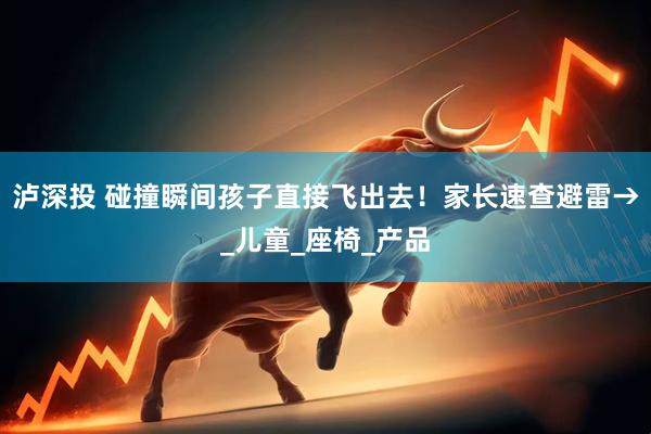 泸深投 碰撞瞬间孩子直接飞出去！家长速查避雷→_儿童_座椅_产品