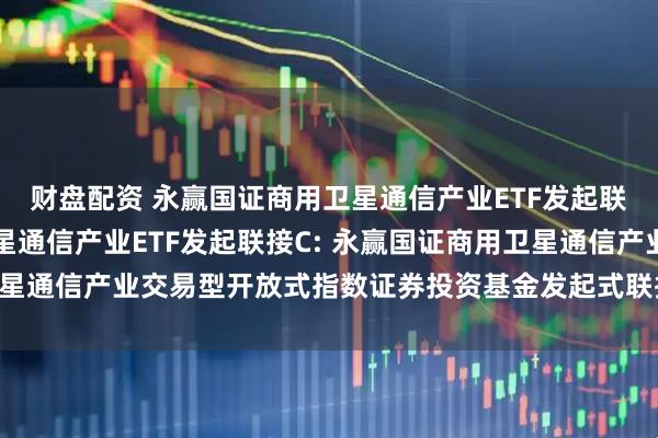 财盘配资 永赢国证商用卫星通信产业ETF发起联接A,永赢国证商用卫星通信产业ETF发起联接C: 永赢国证商用卫星通信产业交易型开放式指数证券投资基金发起式联接基金招募说明书