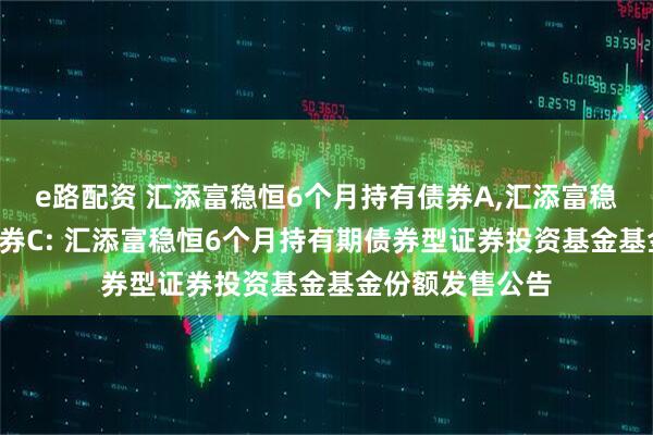 e路配资 汇添富稳恒6个月持有债券A,汇添富稳恒6个月持有债券C: 汇添富稳恒6个月持有期债券型证券投资基金基金份额发售公告