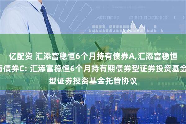亿配资 汇添富稳恒6个月持有债券A,汇添富稳恒6个月持有债券C: 汇添富稳恒6个月持有期债券型证券投资基金托管协议