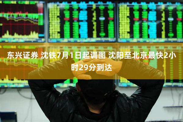 东兴证券 沈铁7月1日起调图 沈阳至北京最快2小时29分到达