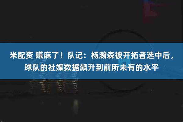 米配资 赚麻了！队记：杨瀚森被开拓者选中后，球队的社媒数据飙升到前所未有的水平
