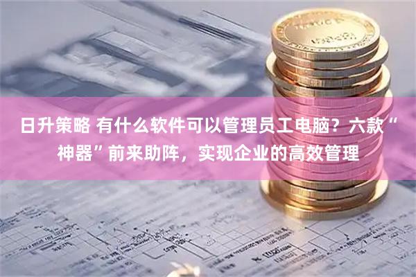 日升策略 有什么软件可以管理员工电脑？六款“神器”前来助阵，实现企业的高效管理