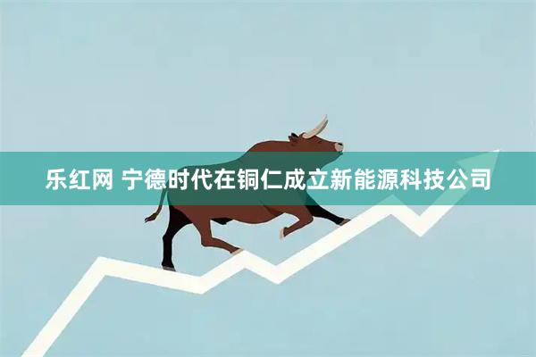 乐红网 宁德时代在铜仁成立新能源科技公司