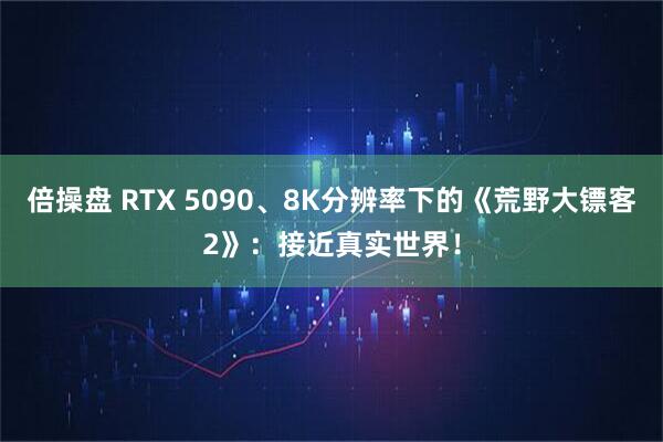 倍操盘 RTX 5090、8K分辨率下的《荒野大镖客2》：接近真实世界！