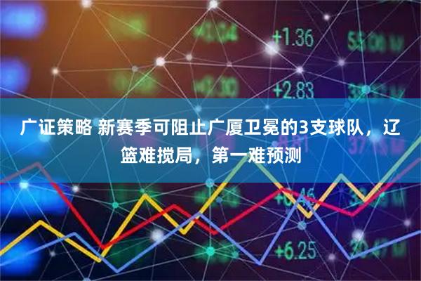 广证策略 新赛季可阻止广厦卫冕的3支球队，辽篮难搅局，第一难预测