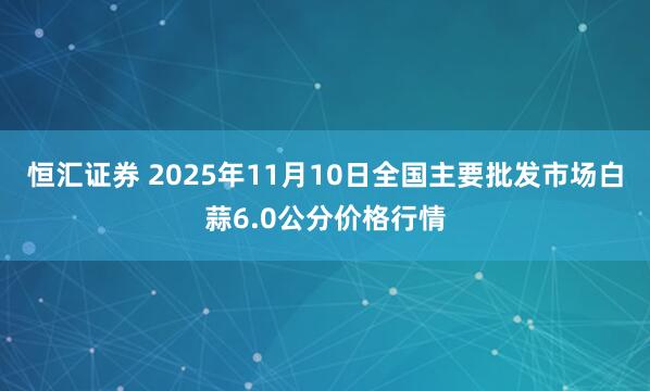 恒汇证券 2025年11月10日全国主要批发市场白蒜6.0公分价格行情